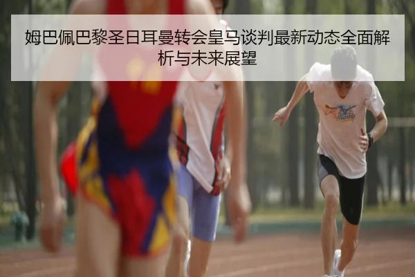 姆巴佩巴黎圣日耳曼转会皇马谈判最新动态全面解析与未来展望 | LD SPORTS