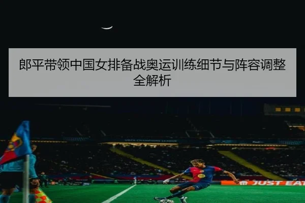 郎平带领中国女排备战奥运训练细节与阵容调整全解析 | LD SPORTS